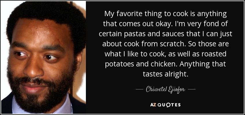 My favorite thing to cook is anything that comes out okay. I'm very fond of certain pastas and sauces that I can just about cook from scratch. So those are what I like to cook, as well as roasted potatoes and chicken. Anything that tastes alright. - Chiwetel Ejiofor