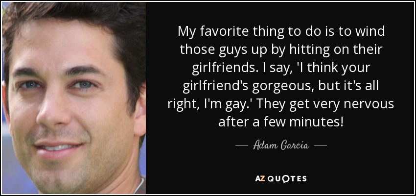 My favorite thing to do is to wind those guys up by hitting on their girlfriends. I say, 'I think your girlfriend's gorgeous, but it's all right, I'm gay.' They get very nervous after a few minutes! - Adam Garcia