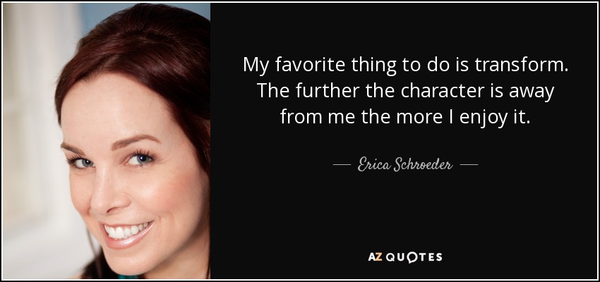 My favorite thing to do is transform. The further the character is away from me the more I enjoy it. - Erica Schroeder