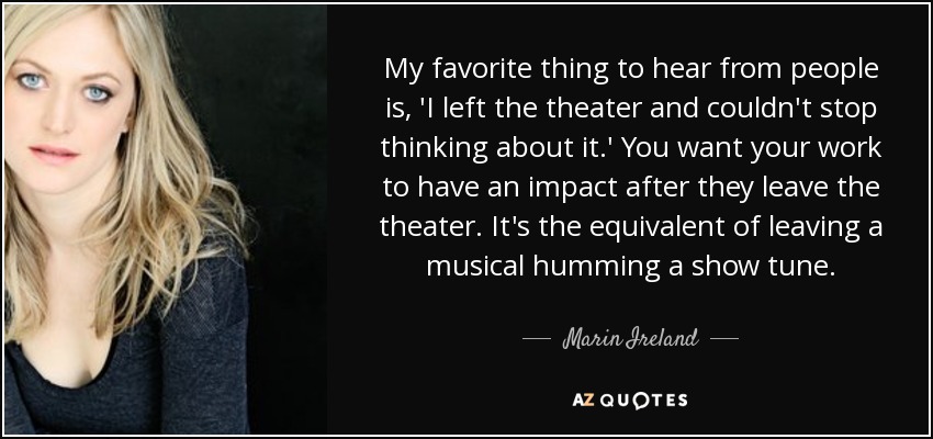 My favorite thing to hear from people is, 'I left the theater and couldn't stop thinking about it.' You want your work to have an impact after they leave the theater. It's the equivalent of leaving a musical humming a show tune. - Marin Ireland