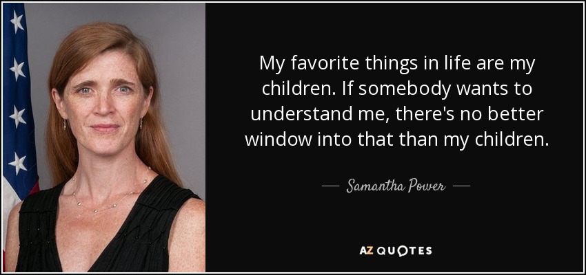 My favorite things in life are my children. If somebody wants to understand me, there's no better window into that than my children. - Samantha Power