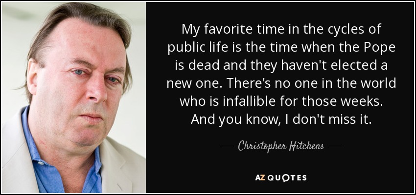 My favorite time in the cycles of public life is the time when the Pope is dead and they haven't elected a new one. There's no one in the world who is infallible for those weeks. And you know, I don't miss it. - Christopher Hitchens
