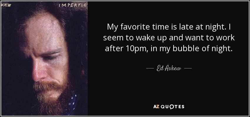 My favorite time is late at night. I seem to wake up and want to work after 10pm, in my bubble of night. - Ed Askew
