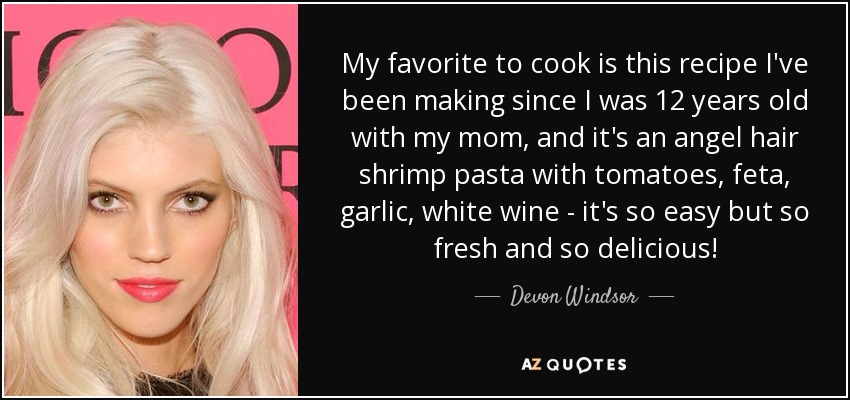 My favorite to cook is this recipe I've been making since I was 12 years old with my mom, and it's an angel hair shrimp pasta with tomatoes, feta, garlic, white wine - it's so easy but so fresh and so delicious! - Devon Windsor