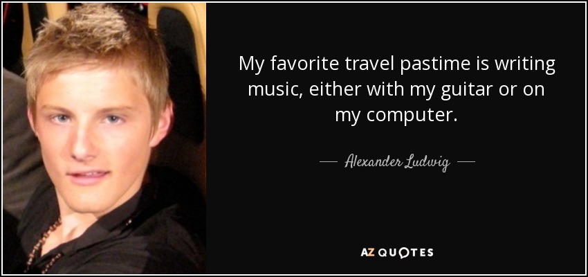 My favorite travel pastime is writing music, either with my guitar or on my computer. - Alexander Ludwig