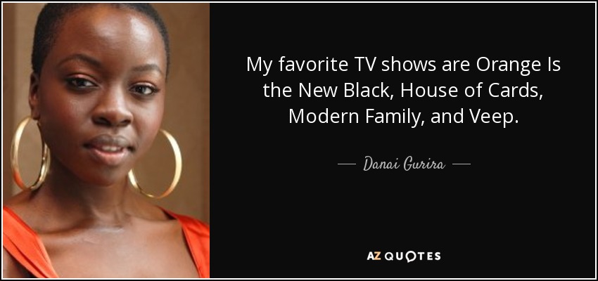My favorite TV shows are Orange Is the New Black, House of Cards, Modern Family, and Veep. - Danai Gurira