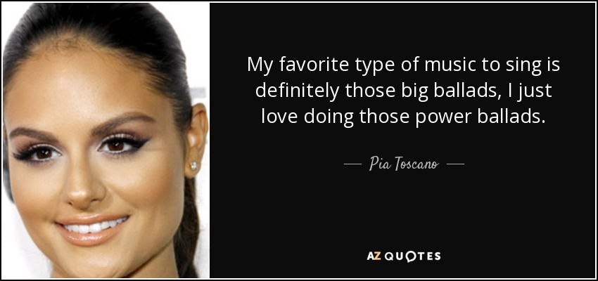 My favorite type of music to sing is definitely those big ballads, I just love doing those power ballads. - Pia Toscano