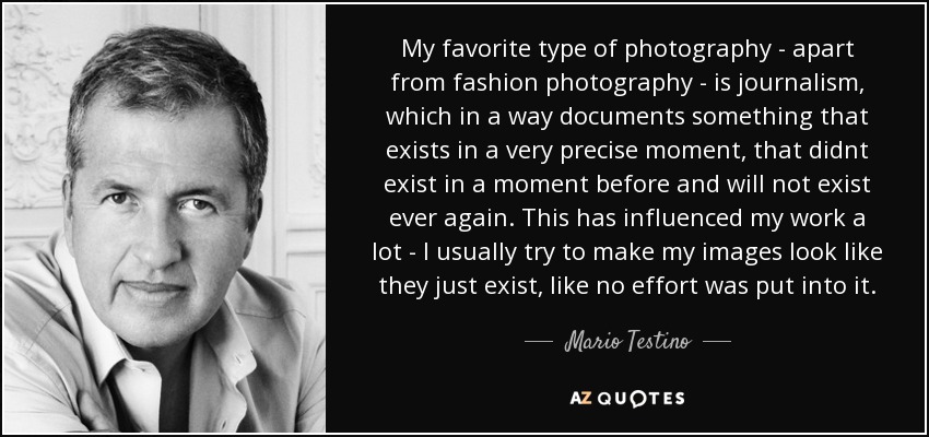 My favorite type of photography - apart from fashion photography - is journalism, which in a way documents something that exists in a very precise moment, that didnt exist in a moment before and will not exist ever again. This has influenced my work a lot - I usually try to make my images look like they just exist, like no effort was put into it. - Mario Testino