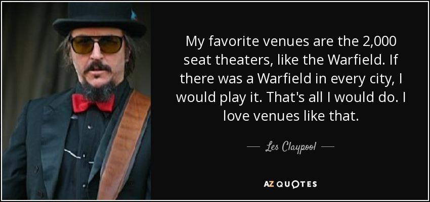 My favorite venues are the 2,000 seat theaters, like the Warfield. If there was a Warfield in every city, I would play it. That's all I would do. I love venues like that. - Les Claypool