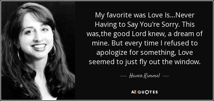 My favorite was Love Is...Never Having to Say You're Sorry. This was,the good Lord knew, a dream of mine. But every time I refused to apologize for something, Love seemed to just fly out the window. - Haven Kimmel