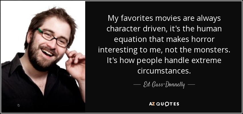 My favorites movies are always character driven, it's the human equation that makes horror interesting to me, not the monsters. It's how people handle extreme circumstances. - Ed Gass-Donnelly