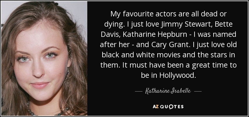 My favourite actors are all dead or dying. I just love Jimmy Stewart, Bette Davis, Katharine Hepburn - I was named after her - and Cary Grant. I just love old black and white movies and the stars in them. It must have been a great time to be in Hollywood. - Katharine Isabelle