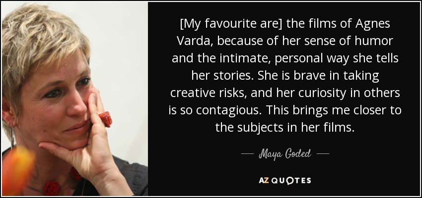 [My favourite are] the films of Agnes Varda, because of her sense of humor and the intimate, personal way she tells her stories. She is brave in taking creative risks, and her curiosity in others is so contagious. This brings me closer to the subjects in her films. - Maya Goded