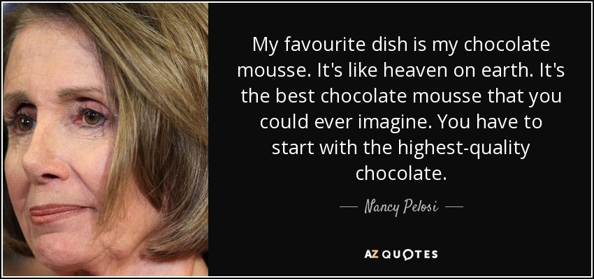 My favourite dish is my chocolate mousse. It's like heaven on earth. It's the best chocolate mousse that you could ever imagine. You have to start with the highest-quality chocolate. - Nancy Pelosi