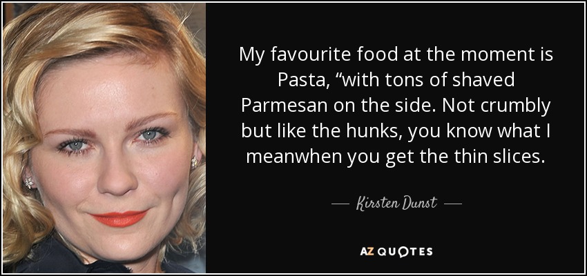 My favourite food at the moment is Pasta, “with tons of shaved Parmesan on the side. Not crumbly but like the hunks, you know what I meanwhen you get the thin slices. - Kirsten Dunst
