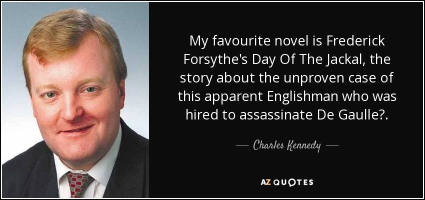 My favourite novel is Frederick Forsythe's Day Of The Jackal, the story about the unproven case of this apparent Englishman who was hired to assassinate De Gaulle. - Charles Kennedy