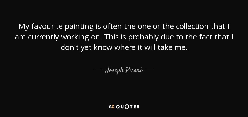 My favourite painting is often the one or the collection that I am currently working on. This is probably due to the fact that I don't yet know where it will take me. - Joseph Pisani