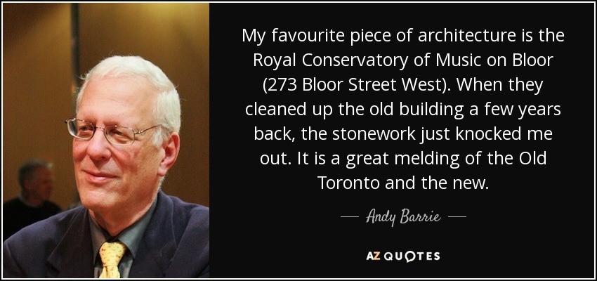 My favourite piece of architecture is the Royal Conservatory of Music on Bloor (273 Bloor Street West). When they cleaned up the old building a few years back, the stonework just knocked me out. It is a great melding of the Old Toronto and the new. - Andy Barrie