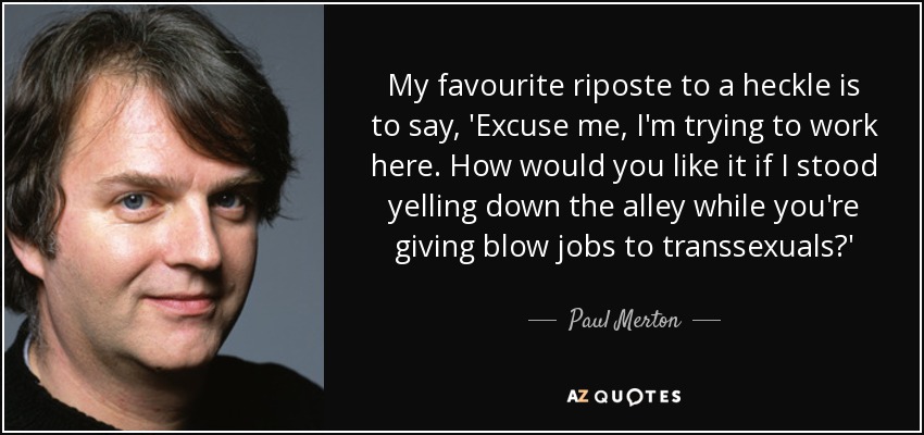 My favourite riposte to a heckle is to say, 'Excuse me, I'm trying to work here. How would you like it if I stood yelling down the alley while you're giving blow jobs to transsexuals?' - Paul Merton