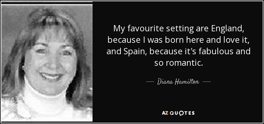 My favourite setting are England, because I was born here and love it, and Spain, because it's fabulous and so romantic. - Diana Hamilton