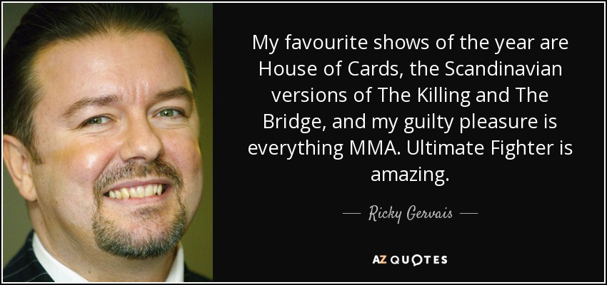 My favourite shows of the year are House of Cards, the Scandinavian versions of The Killing and The Bridge, and my guilty pleasure is everything MMA. Ultimate Fighter is amazing. - Ricky Gervais