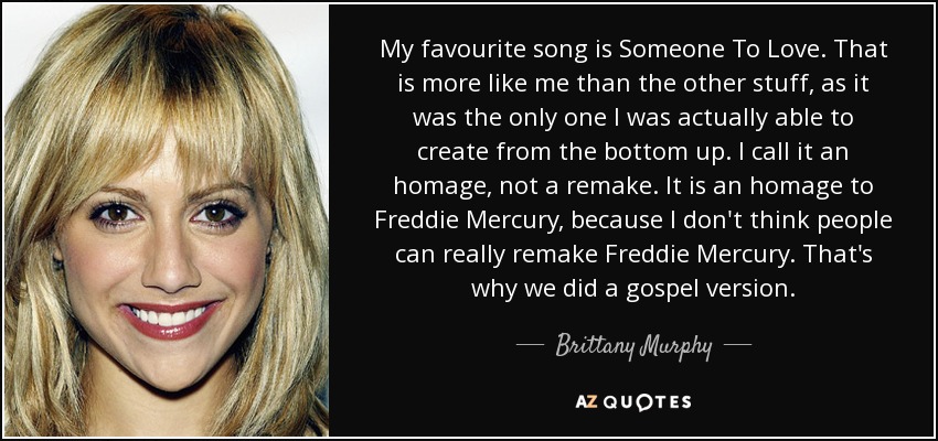 My favourite song is Someone To Love. That is more like me than the other stuff, as it was the only one I was actually able to create from the bottom up. I call it an homage, not a remake. It is an homage to Freddie Mercury, because I don't think people can really remake Freddie Mercury. That's why we did a gospel version. - Brittany Murphy