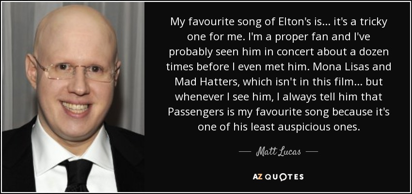 My favourite song of Elton's is... it's a tricky one for me. I'm a proper fan and I've probably seen him in concert about a dozen times before I even met him. Mona Lisas and Mad Hatters, which isn't in this film... but whenever I see him, I always tell him that Passengers is my favourite song because it's one of his least auspicious ones. - Matt Lucas