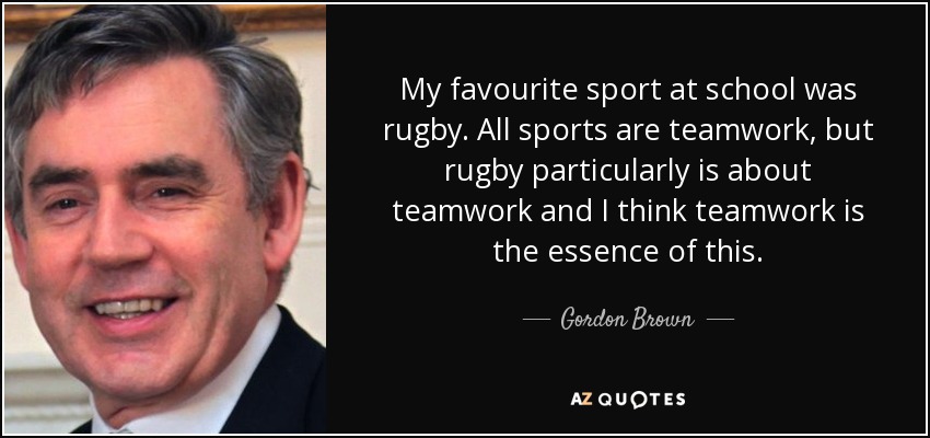 My favourite sport at school was rugby. All sports are teamwork, but rugby particularly is about teamwork and I think teamwork is the essence of this. - Gordon Brown