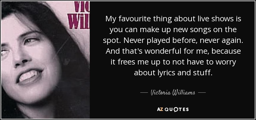 My favourite thing about live shows is you can make up new songs on the spot. Never played before, never again. And that's wonderful for me, because it frees me up to not have to worry about lyrics and stuff. - Victoria Williams