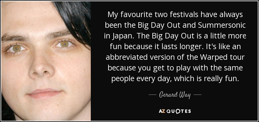 My favourite two festivals have always been the Big Day Out and Summersonic in Japan. The Big Day Out is a little more fun because it lasts longer. It's like an abbreviated version of the Warped tour because you get to play with the same people every day, which is really fun. - Gerard Way