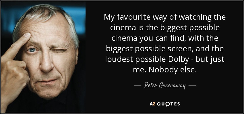 My favourite way of watching the cinema is the biggest possible cinema you can find, with the biggest possible screen, and the loudest possible Dolby - but just me. Nobody else. - Peter Greenaway