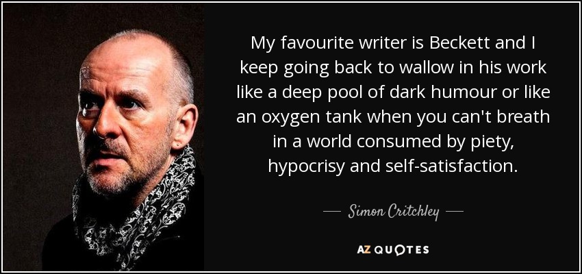 My favourite writer is Beckett and I keep going back to wallow in his work like a deep pool of dark humour or like an oxygen tank when you can't breath in a world consumed by piety, hypocrisy and self-satisfaction. - Simon Critchley