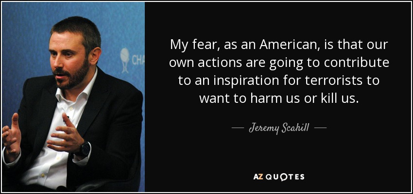 My fear, as an American, is that our own actions are going to contribute to an inspiration for terrorists to want to harm us or kill us. - Jeremy Scahill