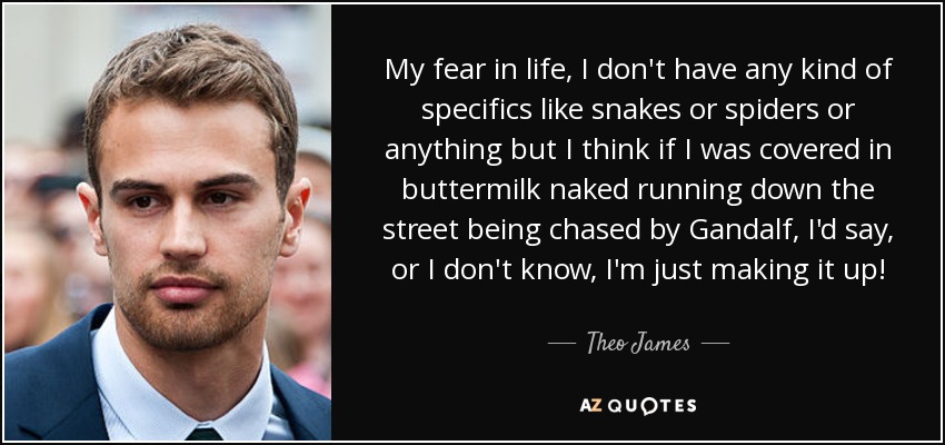 My fear in life, I don't have any kind of specifics like snakes or spiders or anything but I think if I was covered in buttermilk naked running down the street being chased by Gandalf, I'd say, or I don't know, I'm just making it up! - Theo James