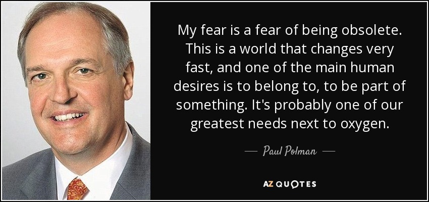 My fear is a fear of being obsolete. This is a world that changes very fast, and one of the main human desires is to belong to, to be part of something. It's probably one of our greatest needs next to oxygen. - Paul Polman
