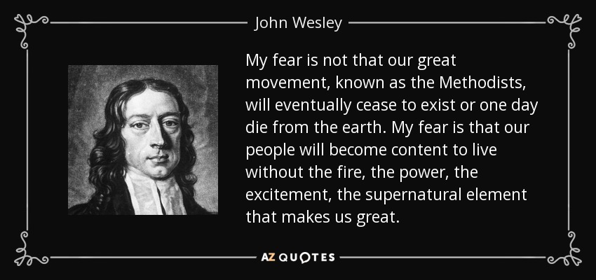 My fear is not that our great movement, known as the Methodists, will eventually cease to exist or one day die from the earth. My fear is that our people will become content to live without the fire, the power, the excitement, the supernatural element that makes us great. - John Wesley