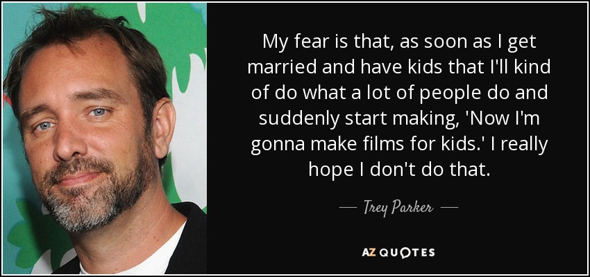 My fear is that, as soon as I get married and have kids that I'll kind of do what a lot of people do and suddenly start making, 'Now I'm gonna make films for kids.' I really hope I don't do that. - Trey Parker