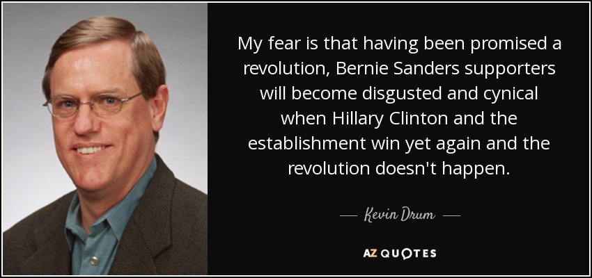 My fear is that having been promised a revolution, Bernie Sanders supporters will become disgusted and cynical when Hillary Clinton and the establishment win yet again and the revolution doesn't happen. - Kevin Drum