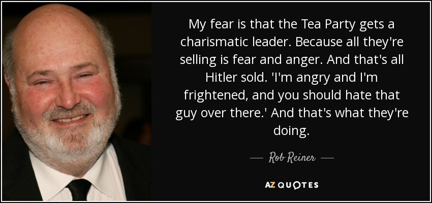 My fear is that the Tea Party gets a charismatic leader. Because all they're selling is fear and anger. And that's all Hitler sold. 'I'm angry and I'm frightened, and you should hate that guy over there.' And that's what they're doing. - Rob Reiner
