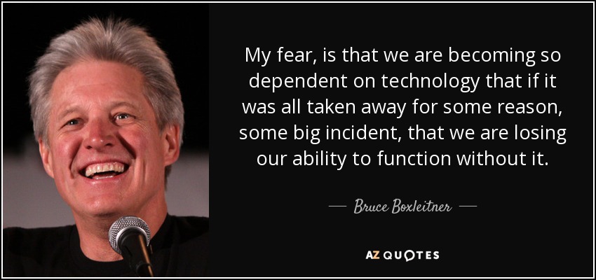 My fear, is that we are becoming so dependent on technology that if it was all taken away for some reason, some big incident, that we are losing our ability to function without it. - Bruce Boxleitner