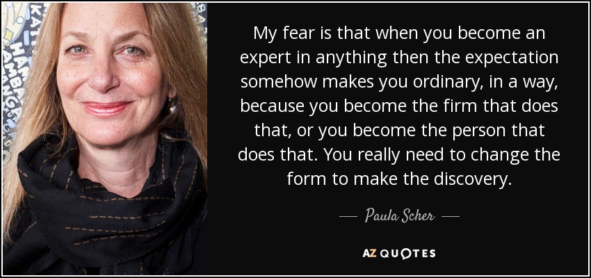 My fear is that when you become an expert in anything then the expectation somehow makes you ordinary, in a way, because you become the firm that does that, or you become the person that does that. You really need to change the form to make the discovery. - Paula Scher