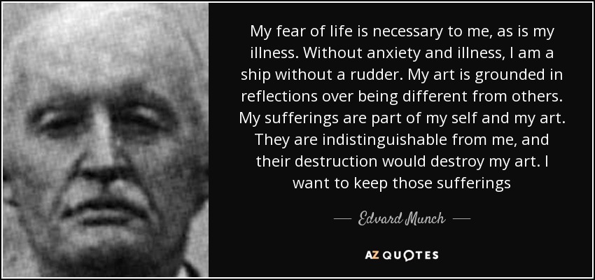 My fear of life is necessary to me, as is my illness. Without anxiety and illness, I am a ship without a rudder. My art is grounded in reflections over being different from others. My sufferings are part of my self and my art. They are indistinguishable from me, and their destruction would destroy my art. I want to keep those sufferings - Edvard Munch