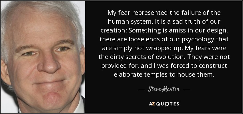 My fear represented the failure of the human system. It is a sad truth of our creation: Something is amiss in our design, there are loose ends of our psychology that are simply not wrapped up. My fears were the dirty secrets of evolution. They were not provided for, and I was forced to construct elaborate temples to house them. - Steve Martin