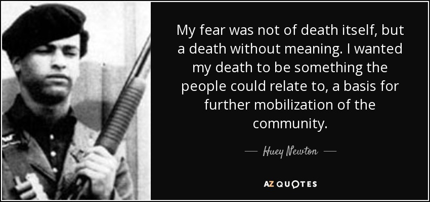 My fear was not of death itself, but a death without meaning. I wanted my death to be something the people could relate to, a basis for further mobilization of the community. - Huey Newton