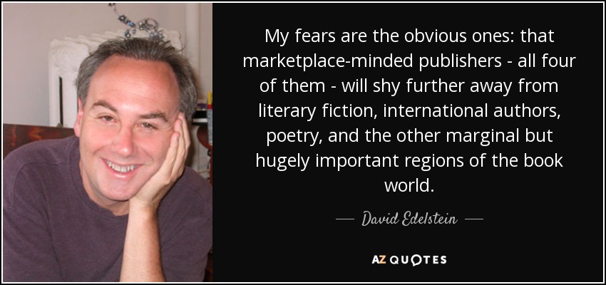 My fears are the obvious ones: that marketplace-minded publishers - all four of them - will shy further away from literary fiction, international authors, poetry, and the other marginal but hugely important regions of the book world. - David Edelstein