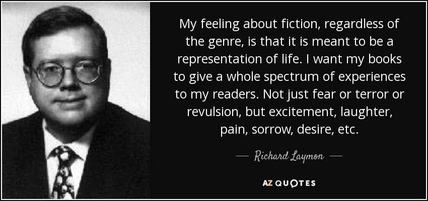 My feeling about fiction, regardless of the genre, is that it is meant to be a representation of life. I want my books to give a whole spectrum of experiences to my readers. Not just fear or terror or revulsion, but excitement, laughter, pain, sorrow, desire, etc. - Richard Laymon