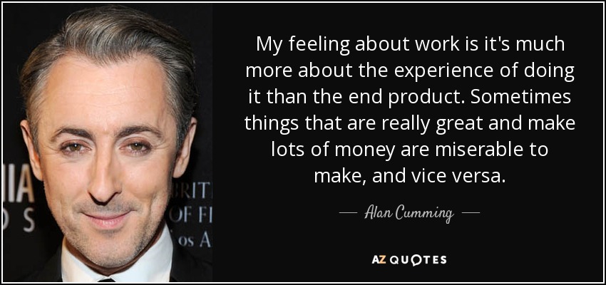 My feeling about work is it's much more about the experience of doing it than the end product. Sometimes things that are really great and make lots of money are miserable to make, and vice versa. - Alan Cumming