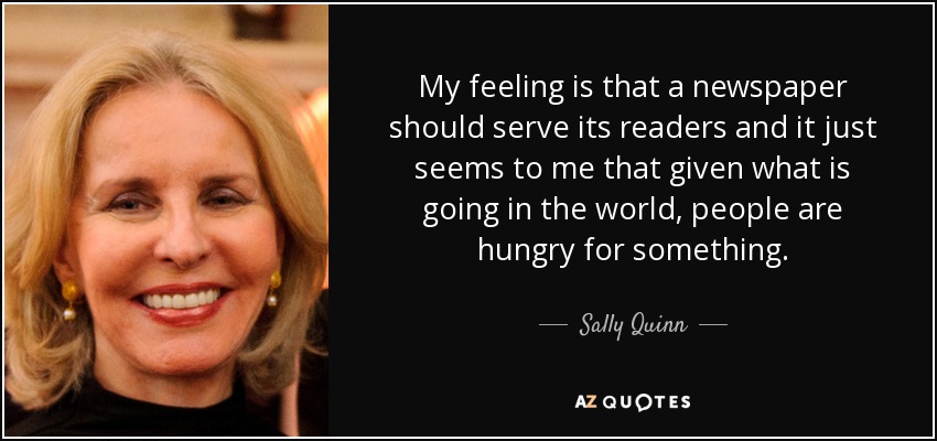 My feeling is that a newspaper should serve its readers and it just seems to me that given what is going in the world, people are hungry for something. - Sally Quinn