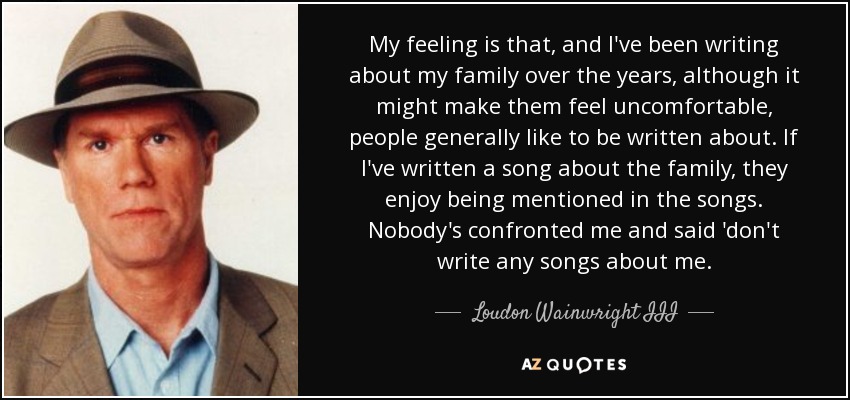 My feeling is that, and I've been writing about my family over the years, although it might make them feel uncomfortable, people generally like to be written about. If I've written a song about the family, they enjoy being mentioned in the songs. Nobody's confronted me and said 'don't write any songs about me. - Loudon Wainwright III