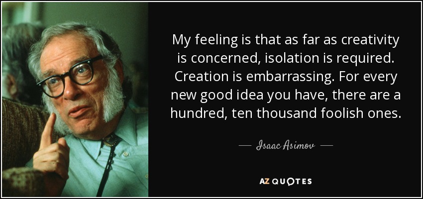My feeling is that as far as creativity is concerned, isolation is required. Creation is embarrassing. For every new good idea you have, there are a hundred, ten thousand foolish ones. - Isaac Asimov